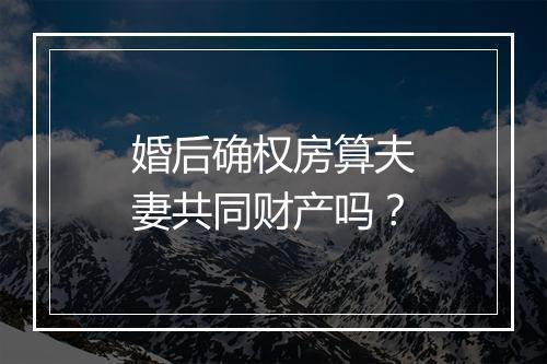 婚后确权房算夫妻共同财产吗？