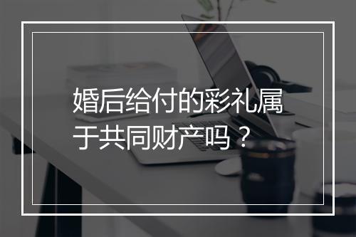 婚后给付的彩礼属于共同财产吗？