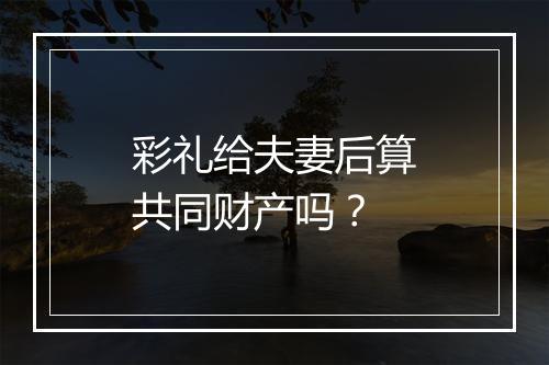 彩礼给夫妻后算共同财产吗？