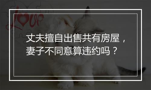 丈夫擅自出售共有房屋，妻子不同意算违约吗？