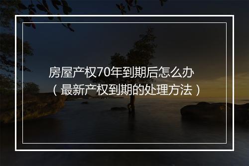房屋产权70年到期后怎么办（最新产权到期的处理方法）