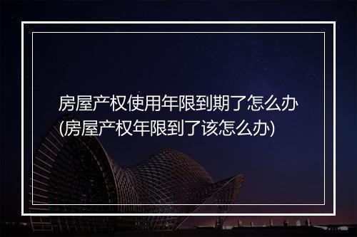 房屋产权使用年限到期了怎么办(房屋产权年限到了该怎么办)