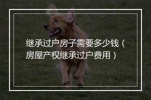 继承过户房子需要多少钱（房屋产权继承过户费用）