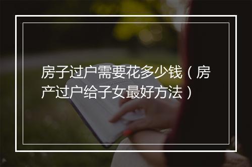 房子过户需要花多少钱（房产过户给子女最好方法）