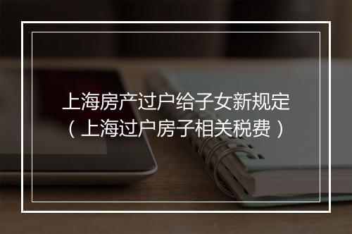 上海房产过户给子女新规定（上海过户房子相关税费）