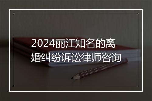 2024丽江知名的离婚纠纷诉讼律师咨询