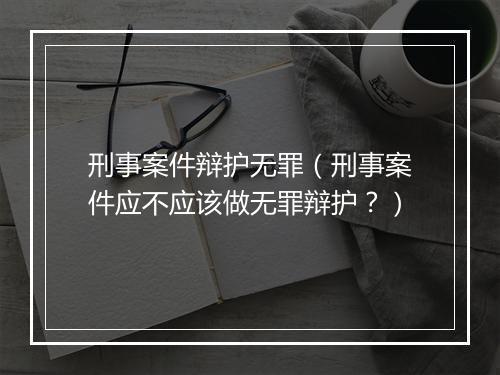 刑事案件辩护无罪（刑事案件应不应该做无罪辩护？）