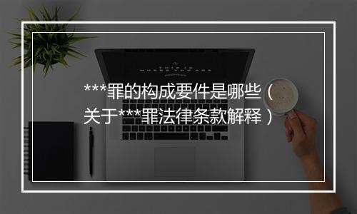 ***罪的构成要件是哪些（关于***罪法律条款解释）