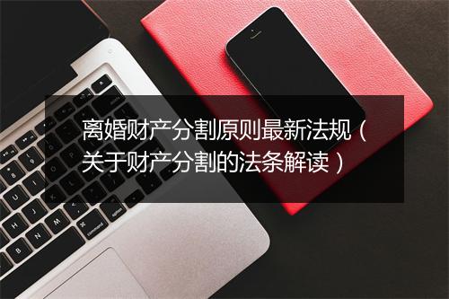 离婚财产分割原则最新法规（关于财产分割的法条解读）