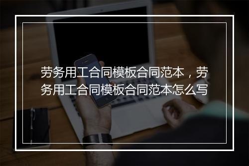 劳务用工合同模板合同范本，劳务用工合同模板合同范本怎么写