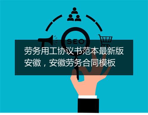 劳务用工协议书范本最新版安徽，安徽劳务合同模板