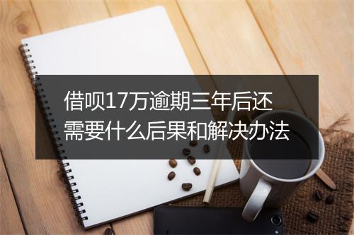 借呗17万逾期三年后还需要什么后果和解决办法