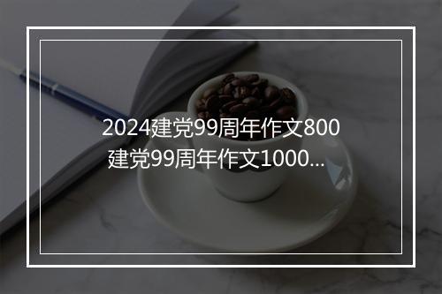 2024建党99周年作文800 建党99周年作文1000字推荐合集7篇