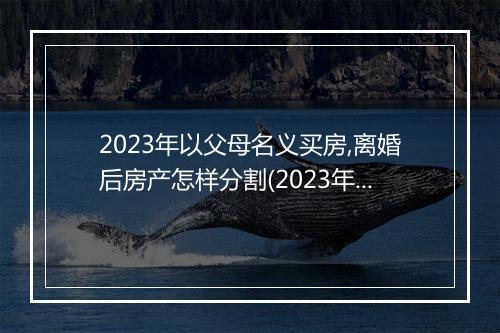 2023年以父母名义买房,离婚后房产怎样分割(2023年以父母名义买房，离婚后房产怎样分割)