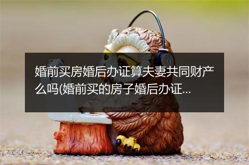 婚前买房婚后办证算夫妻共同财产么吗(婚前买的房子婚后办证算谁的)