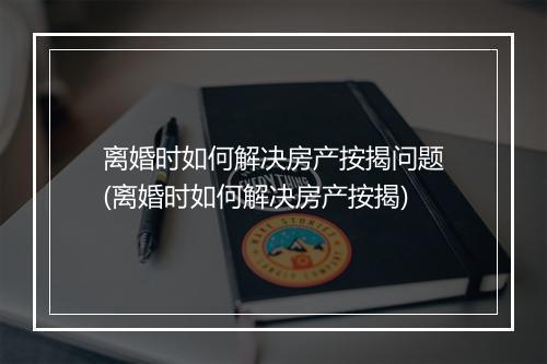 离婚时如何解决房产按揭问题(离婚时如何解决房产按揭)