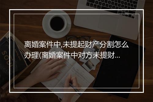 离婚案件中,未提起财产分割怎么办理(离婚案件中对方未提财产分割)