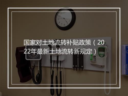 国家对土地流转补贴政策（2022年最新土地流转新规定）