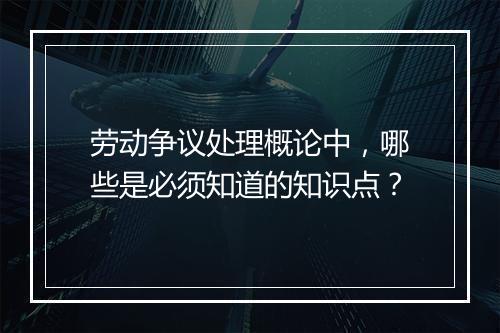 劳动争议处理概论中，哪些是必须知道的知识点？