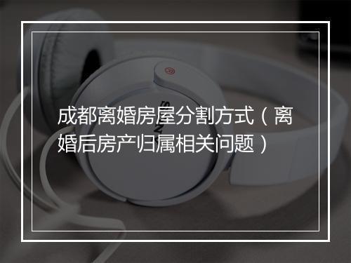 成都离婚房屋分割方式（离婚后房产归属相关问题）