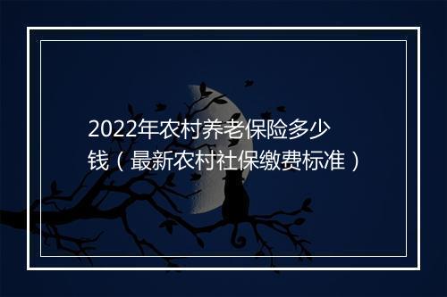 2022年农村养老保险多少钱（最新农村社保缴费标准）
