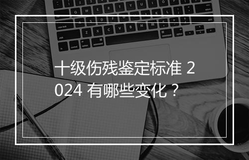 十级伤残鉴定标准 2024 有哪些变化？