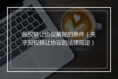 股权转让协议解除的条件（关于股权转让协议的法律规定）