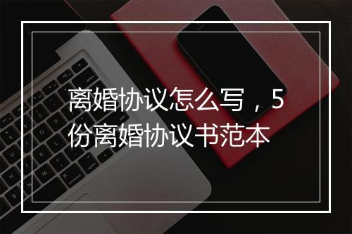 离婚协议怎么写，5份离婚协议书范本