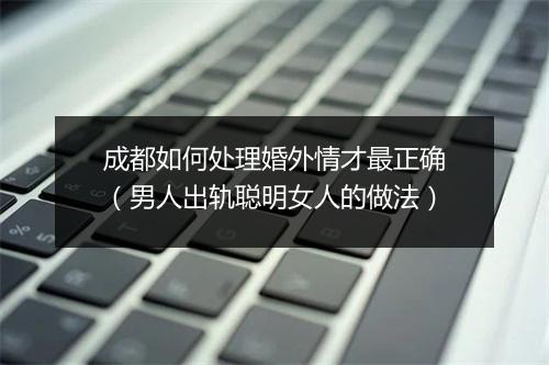成都如何处理婚外情才最正确（男人出轨聪明女人的做法）