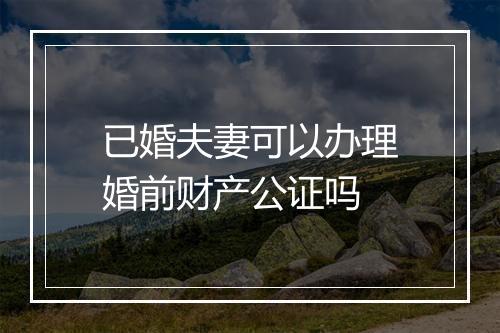 已婚夫妻可以办理婚前财产公证吗