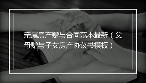 亲属房产赠与合同范本最新（父母赠与子女房产协议书模板）