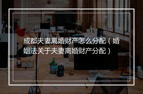 成都夫妻离婚财产怎么分配（婚姻法关于夫妻离婚财产分配）