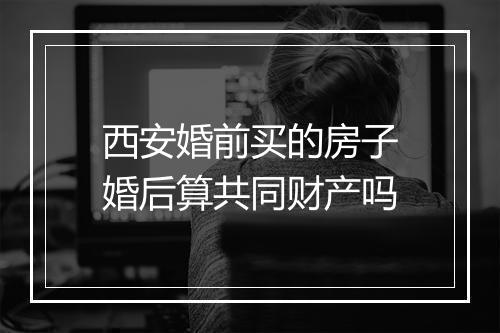 西安婚前买的房子婚后算共同财产吗
