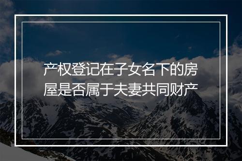 产权登记在子女名下的房屋是否属于夫妻共同财产