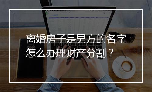 离婚房子是男方的名字怎么办理财产分割？