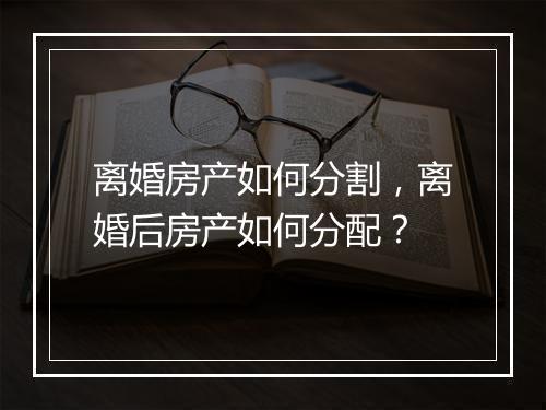 离婚房产如何分割，离婚后房产如何分配？