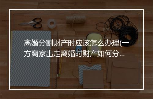 离婚分割财产时应该怎么办理(一方离家出走离婚时财产如何分割)