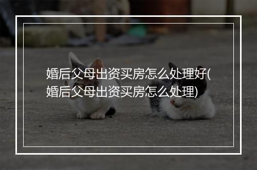婚后父母出资买房怎么处理好(婚后父母出资买房怎么处理)