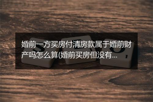 婚前一方买房付清房款属于婚前财产吗怎么算(婚前买房但没有证属于婚前财产吗)