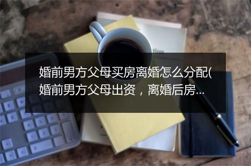 婚前男方父母买房离婚怎么分配(婚前男方父母出资，离婚后房产如何分割)