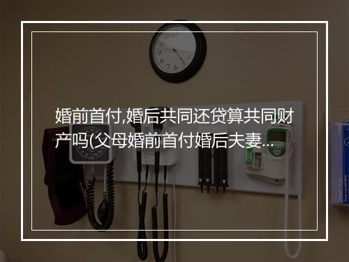 婚前首付,婚后共同还贷算共同财产吗(父母婚前首付婚后夫妻还贷)