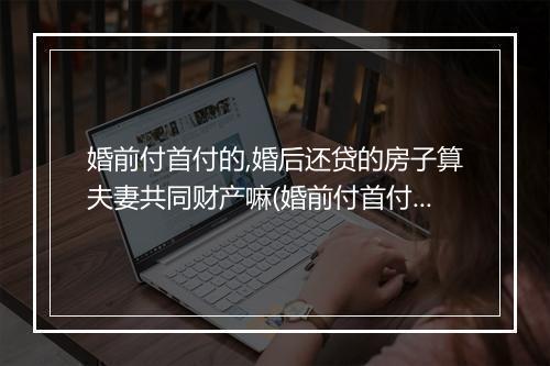 婚前付首付的,婚后还贷的房子算夫妻共同财产嘛(婚前付首付的，婚后还贷的房子算夫妻共同财产)
