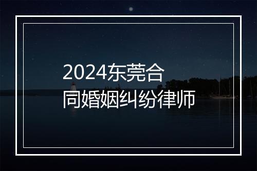 2024东莞合同婚姻纠纷律师