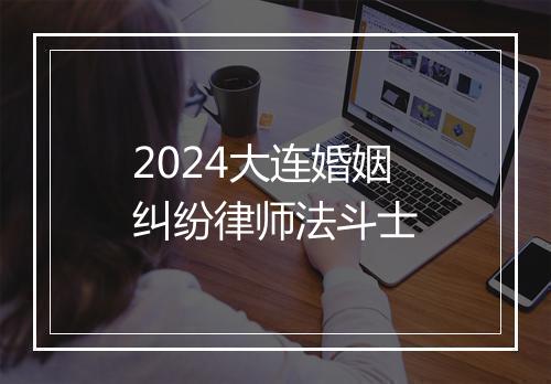 2024大连婚姻纠纷律师法斗士