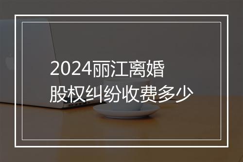 2024丽江离婚股权纠纷收费多少