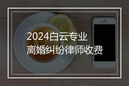 2024白云专业离婚纠纷律师收费