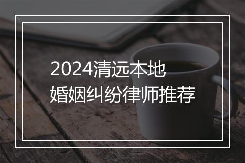 2024清远本地婚姻纠纷律师推荐