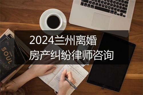2024兰州离婚房产纠纷律师咨询