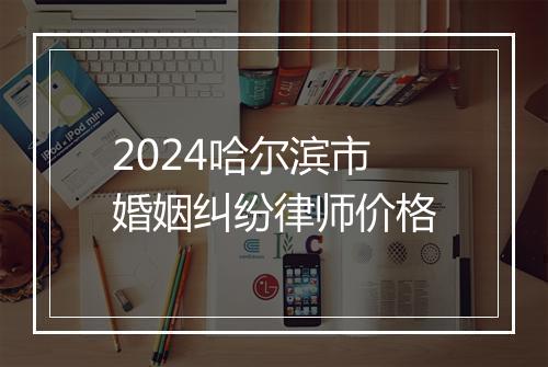 2024哈尔滨市婚姻纠纷律师价格