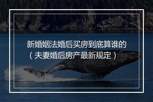 新婚姻法婚后买房到底算谁的（夫妻婚后房产最新规定）